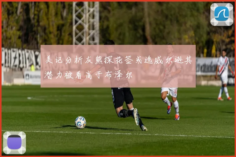 美记分析灰熊探花签或选威尔逊其潜力被看高于布泽尔