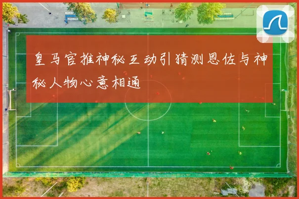 皇马官推神秘互动引猜测恩佐与神秘人物心意相通