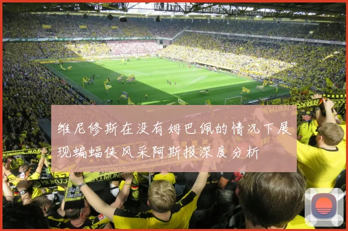 维尼修斯在没有姆巴佩的情况下展现蝙蝠侠风采阿斯报深度分析