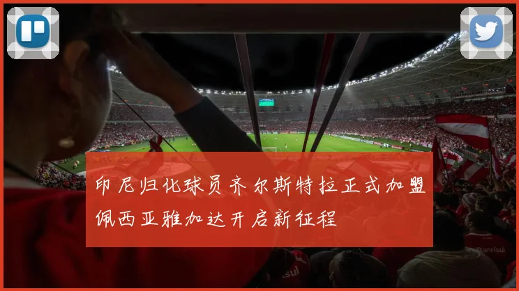 印尼归化球员齐尔斯特拉正式加盟佩西亚雅加达开启新征程