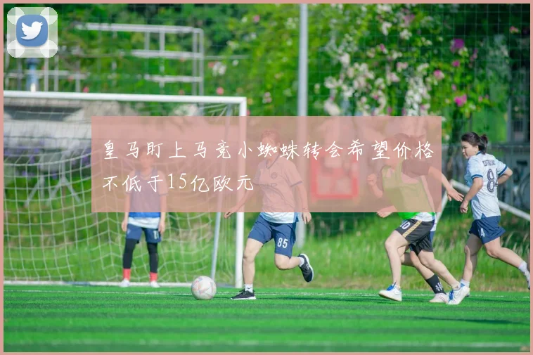 皇马盯上马竞小蜘蛛转会希望价格不低于15亿欧元