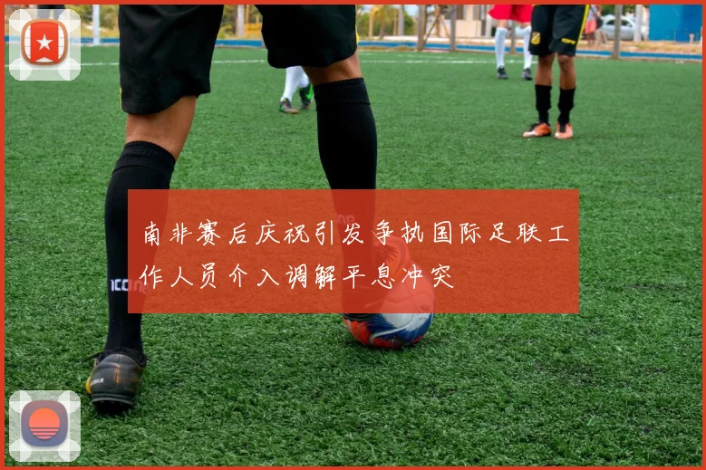 南非赛后庆祝引发争执国际足联工作人员介入调解平息冲突
