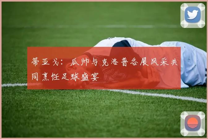 蒂亚戈：瓜帅与克洛普各展风采共同烹饪足球盛宴
