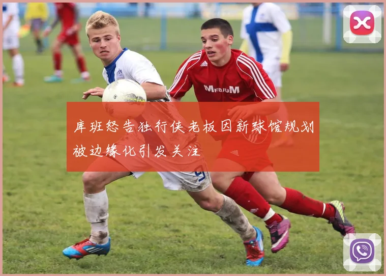 库班怒告独行侠老板因新球馆规划被边缘化引发关注