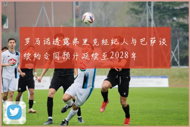 罗马诺透露弗里克经纪人与巴萨谈续约合同预计延续至2028年