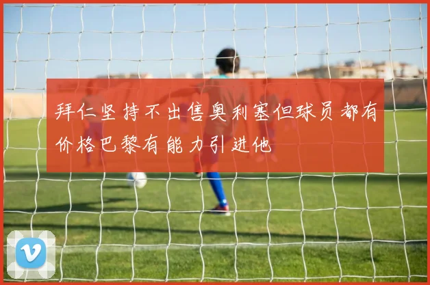 拜仁坚持不出售奥利塞但球员都有价格巴黎有能力引进他