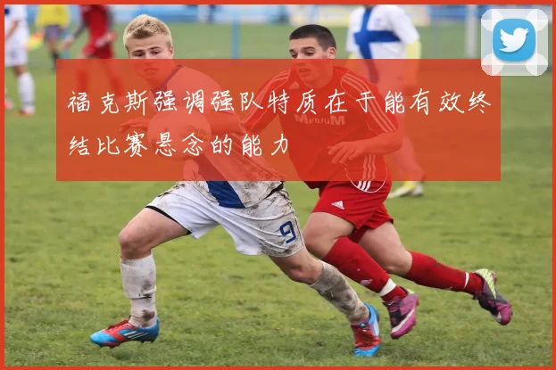 福克斯强调强队特质在于能有效终结比赛悬念的能力
