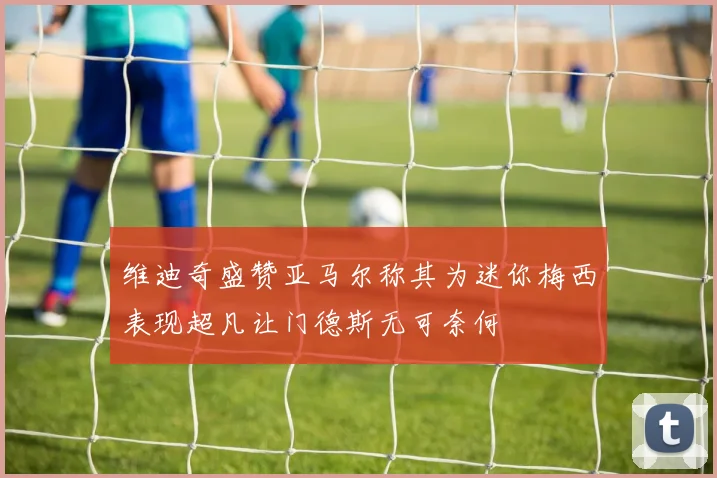 维迪奇盛赞亚马尔称其为迷你梅西表现超凡让门德斯无可奈何