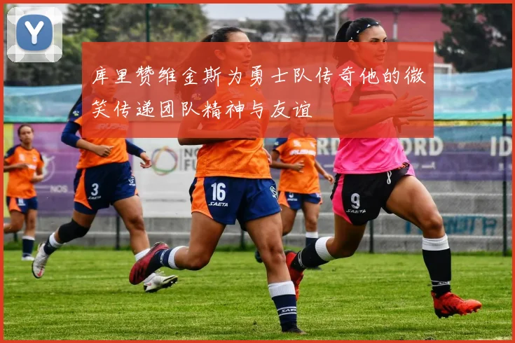 库里赞维金斯为勇士队传奇他的微笑传递团队精神与友谊