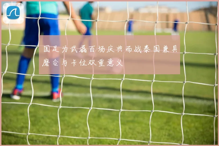 国足为武磊百场庆典而战泰国兼具磨合与卡位双重意义