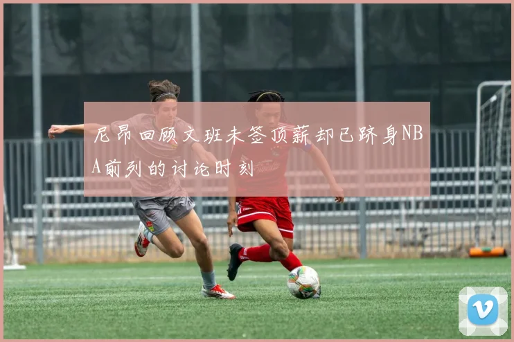 尼昂回顾文班未签顶薪却已跻身NBA前列的讨论时刻