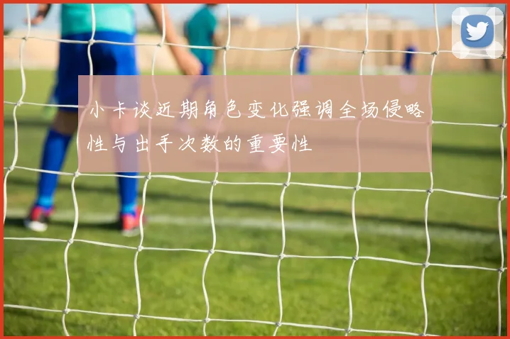 小卡谈近期角色变化强调全场侵略性与出手次数的重要性