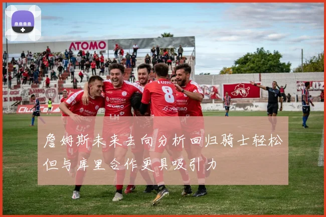 詹姆斯未来去向分析回归骑士轻松但与库里合作更具吸引力